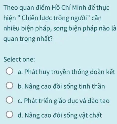 Theo quan điểm Hồ Chí Minh để thức
hiện " Chiến lược trồng người" cần
nhiều biện pháp , song biện pháp nào là
quan trọng nhất?
Select one:
a. Phát huy truyền thống đoàn kết
b. Nâng cao đời sống tinh thần
c. Phát triển giáo dục và đào tạo
d. Nâng cao đời sống vật chất