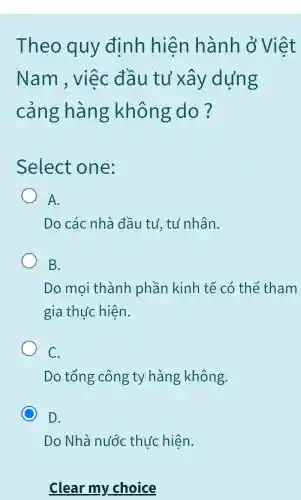 Theo quy đinh hiện hành ở Việt
Nam , việc đầu tu xây dựng
cảng hàng không do?
Select one:
A.
Do các nhà đầu tư, tư nhân.
B.
Do mọi thành phần kinh tế có thể tham
gia thực hiện.
C.
Do tổng công ty hàng không.
C D.
Do Nhà nước thực hiện.
Clear my choice