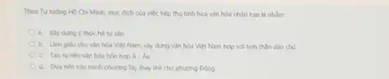 Theo Tư tương Hồ Chí Minh, muc đich của việc tiếp thu tinh hoa vǎn hóa nhân loại là nhằm:
a. Xây dung y thuc hệ tư sản
b. Làm giàu cho vǎn hóa Việt Nam.xây dựng vǎn hóa Việt Nam hợp với tinh thần dân chủ
c. Too ranèn vǎn hóa hỗn hợp Á. Âu
d. Đua nèn vǎn minh phương Tây thay thế cho phương Đông