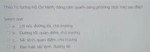 Theo Tư tưởng Hồ Chí Minh, đảng cầm quyền bằng phương thức nào sau đây?
Select one:
a. Lời nói, đường lối, chủ trương
b. Đường lối, quan điểm chủ trương
c. Sác lệnh, quan điểm, chủ trương
d. Đạo luật, sắc lệnh, đường lối