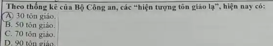 Theo thống kê của Bộ Công an, các "hiện tượng tôn giáo la'' hiện nay có:
A) 30 tôn giáo.
B. 50 tôn giáo.
C. 70 tôn giáo.
D. 90 tôn giáo.