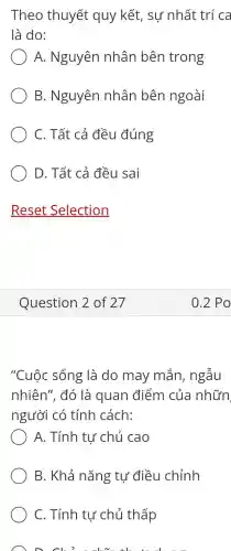 Theo thuyết quy kết, sự nhất trí ca
là do:
A. Nguyên nhân bên trong
B. Nguyên nhân bên ngoài
C. Tất cả đều đúng
D. Tất cả đều sai
"Cuộc sống là do may mắn, ngẫu
nhiên", đó là quan điểm của nhữn
người có tính cách:
A. Tính tư chủ cao
B. Khả nǎng tự điều chỉnh
C. Tính tư chủ thấp