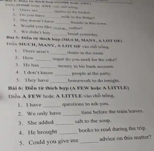 Thái 4: Điền từ thích hợp (SOME hoặc ANY)
Điền SOME hoặc ANY vào chỗ trống.
1. There are __ apples in the basket.
2. Do you have
__ milk in the fridge?
3. She doesn't have
__ friends in this town.
4. Would you like
__ coffee?
5. We didn't buy __ bread yesterday.
Bài 5: Điền từ thích hợp (MUCH , MANY, A LOT OF)
Điền MUCH, MANY , A LOT OF vào chỗ trống.
1. There aren't __ chairs in the room.
2. How __ sugar do you need for the cake?
3. He has __ money in his bank account.
4. I don't know __ people at the party.
__ homework to do tonight.
Bài 6: Điền từ thích hợp (A FEW hoặc A LITTLE)
Điền A FE W hoặc A LITTLE vào chỗ trống.
1. I have __ questions to ask you.
2. We only have __ time before the train leaves.
3. She added __ salt to the soup.
4. He brought __
books to read during the trip.
5. Could you give me
__
advice on this matter?