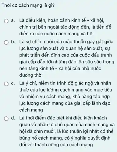 Thời cơ cách mạng là gì?
a. Là điều kiên , hoàn cảnh kinh tế - xã hội,
chính trị bên ngoài tác động đến, là tiền đề
diễn ra các cuộc cách mạng xã hôi
b. Là sư chín muối của mâu thuẫn gay gắt giữa
lực lượng sản xuất và quan hệ sản xuất, sự
phát triển đến đỉnh cao của cuộc đẩu tranh
giai cấp dẫn tới những đảo lộn sâu sắc trong
nền tảng kinh tế - xã hội của nhà nước
đường thời
c. Là ý chí , niềm tin trình độ giác ngộ và nhân
thức của lực lượng cách mạng vào muc tiêu
và nhiệm vụ cách mạng, khả nǎng tập hợp
lực lượng cách mạng của giai cấp lãnh đạo
cách mang
d. Là thời điểm đặc biết khi điều kiên khách
quan và nhân tổ chủ quan của cách mạng xã
hội đã chín muỗi , là lúc thuận lới nhất có thể