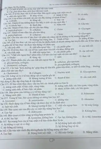 ON THI DANH GIÁ NĂNG LƯC (HSA), TƯ DUY (TSA). TH THPT, DHY
Câu 143. Ở tế bào thực vật và tế bào nấm, bên ngoài màng sinh chất còn có
B. lông và roi
A. chất nền ngoại bào
C. thành tế bào
D. vớ nhầy
Câu 144. Loại tế bào của sinh vật nào sau đây không có thành tế bào?
D. nấm.
A. vi khuẩn.
B. động vật.
C. thực vật.
Câu 145. Thành tế bào không được tìm thấy ở sinh vật nào dưới đây ?
D. Gấu trúc
A. Vi khuẩn lam
B. Bạch đàn
C. Nấm rom
Câu 146. Thành tế bào thực vật chủ yếu làm bằng
A. peptydo glycan.
C. Chitin
D. Glycogen.
B. cellulose.
Câu 147. Thành tế bào nấm chủ yếu làm bằng
D. Glycogen
A. peptydo glycan.
B. cellulose.
Câu 148. Cấu trúc nào của tế bào thực vật giúp cây cứng cáp dù không có hệ xương nâng đỡ?
D. Màng tế bào.
B. Không bào trung tâm C. Thành tế bào.
A. Luc lap.
Câu 149. Ở tế bào thực vật, khi một tế bào bị nhiễm bệnh sẽ nhanh chóng lan truyền đến các tế bào khác là
vi giữa các tế bào thực vật được liên thông với nhau qua
A. cầu sinh chất.
B. chất nền ngoại bào. C các phiến giữa.
D. các mối nối.
Câu 150. Ở tế bào thực vật, các tế bào cạnh nhau liên kết với nhau thông qua
A. cầu sinh chất.
C. các phiến giữa.
D. các mối nối.
B. chất nền ngoại bào.
Câu 151. "Chất nền ngoại bào" phát triển ở tế bào của loại sinh vật nào sau đây?
A. vi khuẩn.	B. động vật.	C. nấm
D. thực vật
Câu 152. Thành phần chủ yếu của chất nền ngoại bào là
B. cellulose, glycoprotein
D. phospholipid , collagen.
A. glycoprotein, collagen
C. cholesterol, collagen.
Câu 153. Các loại "kem dưỡng da" giúp tǎng độ đàn hồi, giảm nếp nhǎn, se khít lỗ chân lông.
__ thường
chứa chất nào sau đây?
A. Cholesterol.
B. Collagen.
C. Nucleic acid
D. Glycoprotein
Câu 154. Lông và roi ở tế bào động vật có nguồn gốc từ
A. màng sinh chất.	B. khung xương tế bào.
C. thành tế bào.
D. cầu sinh chất.
Câu 155. Tế bào nhân thực được cấu tạo bởi các thành phần cơ bản là
B. màng sinh chất các bào quan, vùng nhân.
A. màng sinh chất, tế bào chất, vùng nhân.
D. nhân, tế bào chất,các bào quan.
C. màng sinh chất tế bào chất, và nhân.
Nội dung 6. Bài tập tổng hợp &vận dụng
Câu 156. Bào quan nào không có ở tế bào động vật?
C. Ti thể
D. Ribosome.
A. Màng sinh chất.
B. Thành tế bào.
Câu 157. Trong tế bào, bào quan không có màng bao bọc là?
C. không bào.
D. ribosome.
A. lysosome.
Câu 158. Hình dạng của tế bào động vật được duy trì ổn định nhờ
C. chất nền ngoại bào.
D. bộ máy Golgi
A. lưới nội chất.
B. khung xương tế bào
Câu 159. Bào quan nào sau đây chỉ có một lớp màng bao boc?
C. Ti thể.
D. Không bào.
A. Lục lạp.
B. Ribosome.
âu 160. Bào quan có khả nǎng tự tổng hợp protein là
D. ti thể, lysosome
B. lysosome, không bào. C. lục lạp, không bào.
A. ti thể, lục lạp.
âu 161. Sự xoang hoá của tế bào chất ở tế bào nhân thực là do
B. hệ thống lưới nội chất.
A. hệ thông vi sợi và vi ống.
D. hệ thống ống và túi.
C. hệ thống nội màng.
iu 162. Cấu trúc nào dưới đây khôngthuộc hệ thống màng nội bào?
D. Màng nhân.
A. Lục lạp.
B. Mạng lưới nội chất.
C. Bộ máy Golgi
GV: Pham Thi Thu Hương
C. Có một số phôi của cả hai loại trên bắt màu xanh.
D. Các phôi được đun cách thủy bắt màu xanh.