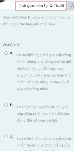 Thời gian còn lai O :45:39
Bản chất chính trị của nền dân chủ xã hội
chủ nghĩa thể hiện như thế nào?
Select one:
a.
Là sự lãnh đạo của giai cấp công
nhân thông qua đảng của nó đối
với toàn xã hội , để thức hiện
quyền lúc và lới ích của toàn thể
nhân dân lao động , trong đó có
giai cấp công nhân.
b.
Là thức hiện quyền lực của giai
cấp công nhân và nhân dân lao
động đối với toàn xã hội.
C.
Là sự lãnh đạo của giai cấp công
nhân thông qua chính đảng của