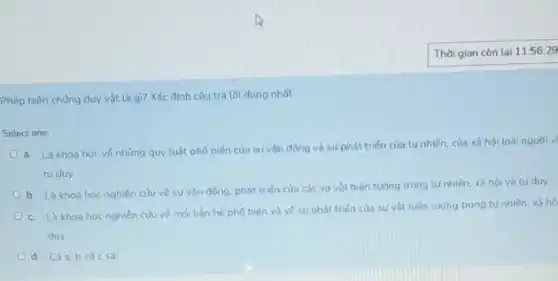 Thời gian còn lại 11:56:29
Phép biện chúng duy vật là gì? Xác định câu trả lời đúng nhất.
Select one:
a. Là khoa hoc về những quy luật phố biến của sự vận động và sư phát triến của tự nhiên của xã hội loài nguai v
turduy
b. Là khoa hoc nghiên cứu vé sự vận động, phát triển của các sự vật hiện tượng trong tư nhiên, xã hội và tu duy
c. Là khoa hoc nghiên củu về mối liên hệ phố biến và vé sư phát trién của sự vật hiện tượng trong tự nhiên, xã hộ
duy
d. Cáa,b và c sa