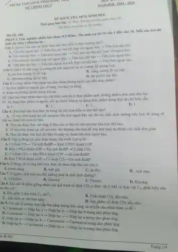 Thòi gian làm bài: 45 Phút (Không kể thời gian phát đề)
ĐÊ KIÊM TRA MÔN SINH HỌC
(Đề kiêm tra gồm có: 03 trang)
PHÀNI.Trắc nghiệm nhiều lựa chọn (4,5 điểm). Thí sinh trả lời từ câu 1 đến câu 18.Mỗi câu hỏi thí
sinh chi chọn 1 phương án.
Mã Đề: 169.
Câu 1. Sự tiến hóa của các hình thức tiêu hóa diền ra theo hướng nào?
A. Tiêu hóa ngoại bào ­­­­→ Tiêu hóa nội bào kết hợp với ngoại bào ­­­­→ Tiêu hóa nội bào.
B. Tiêu hóa nội bào ­­­­→ Tiêu hóa ngoại bào ­­­­→ Tiêu hóa nội bào kết hợp với ngoại bào.
C. Tiêu hóa nội bào kết hợp với ngoại bào ­­­­→Tiêu hóa nội bào ­­­­→ Tiêu hóa ngoại bào.
D. Tiêu hóa nội bào ­­­­→Tiêu hóa ngoại bào kết hợp với nội bào ­­­­→Tiêu hóa ngoại bào.
Câu 2. Điềm bù ánh sáng là cường độ ánh sáng mà tại đó cường độ quang hợp
A. lớn hơn cường độ hô hấp.
B. bằng cường độ hô hấp.
C. nhỏ hơn cường độ hô hấp.
D. đạt giá tri cực đại.
Câu 3. Có bao nhiều biện pháp sau đây nhằm phòng ngừa ngộ độc thực phẩm?
I. Ân thực phầm có nguồn gốc rõ ràng, còn hạn sử dụng
II. Kiềm tra kì thực phẩm trước khi ǎn.
III. Đàm bảo thực phẩm đưa vào chế biến món ǎn là thực phầm sạch.không nhiềm hóa chất độc hai
IV. Sử dụng thực phẩm có nguồn gốc tự nhiên , không sử dụng thực phẩm đóng hộp đã chế biến sẵn.
A. 4.
D. 1.
B. 3.
C. 2.
Câu 4. Quá trình tiêu hoá thức ǎn trong túi tiêu hoá diễn ra như thế nào?
A. Tế bào trên thành túi tiết enzyme tiêu hoá ngoại bào sau đó các chất dinh dưỡng tiêu hoá dở dang sẽ
tiếp tục được tiêu hoá nội bào.
B. Thức ǎn được đưa vào từng tế bào của cơ thể rồi tiết enzyme tiêu hoá nội bào.
C. Tế bào trên thành túi tiết enzyme vào khoang tiêu hoá đê tiêu hoá thức ǎn thành các chất đơn giản.
D. Thức ǎn được tiêu hoá nội bào rồi tiếp tục được tiêu hoá ngoại bào.
Câu 5. Trật tự đúng các giai đoạn trong chu trình Calvin là:
A. Cố định CO_(2)- ­­­­→ Tái sinh RuBP ­­­­→ Khử 3-PGA thành G3P.
B. Khử 3-PGA thành G3P ­­­­→ Tái sinh RuBP-Cố dinh CO_(2)
C. Cố định CO_(2) ­­­­→ khử PGA thành G3P ­­­­→ tái sinh RuBP.
D. Khử 3-PGA thành G3P ­­­­→ Cố dinh CO_(2) ­­­­→Tái sinh RuBP.
Câu 6. Ở động vật có ống tiêu hóa thức ǎn được hấp thụ chủ yếu ở
A. manh tràng.
B. ruột già.
C. da dày.
D. ruột non.
Câu 7. Ở người, chất nào sau đây không phải là chất dinh dưỡng?
A. Cellulose
C. Protein
D. Khoáng
B. Glucose
Câu 8. Khi nói về điểm giống nhau của quá trình cố định CO_(2) ở thực vật CAM và thực vật C_(4) phát biểu nào au dây sai?
A. Đều gồm 2 chu trình C_(4) và C_(3)
B. Chất nhận CO_(2) đầu tiên.
C. Đều diễn ra vào ban ngày.
D. Sản phầm cố định CO_(2) đầu tiên.
Câu 9. Các sắc tố quang hợp hấp thụ nǎng lượng ánh sáng và truyền cho nhau theo sơ đồ?
A. Carotenoid ­­­­→ Diệp lục a ­­­­→ Diệp lục b ­­­­→ Diệp lục b trung tâm phản ứng.
B . Carotenoid ­­­­→ Diệp lục b ­­­­→ Diệp lục a ­­­­→ Diệp lục a trung tâm phản ứng.
C. Diệp lục a ­­­­→ Diệp lục b -Carotenoid -Carotenoid trung tâm phản ứng.
D. Diệp lục b > Carotenoid ­­­­→ Diệp lục a ­­­­→ Diệp lục a trung tâm phản ứng.