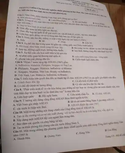 Thời gian làm bài: 45 Phút; (Không tính thời gian phát đề)
KA GIỮA KÌ ICMAM HOC 2024 -2025 MÔN: LICH
PHÀN I:( 5 điểm) Câu hỏi trắc nghiệm nhiều phương án lựa chọn Học sinh trả lời từ câu 1 đến câu
24.Mỗi câu hỏi học sinh chỉ trả lời một phương án.
Mã đề chǎn
Câu 1 . Nǎm 1945 , Hiến chương Liên Hợp quốc thông qua tại đâu?
A. Xan phranxixcô (Mi)
B. Luân Đôn (Anh).
C. Rô-ma (Italia).
D. Pa-ri (Pháp)
Câu 2. Trong số các mục tiêu của Liên hợp quốc, mục tiêu nào được chú trọng và là cơ sở để thực hiện các
mục tiêu khác?
A. Duy trì hòa bình và an ninh quốc tế.
B. Thúc đầy quan hệ hữu nghị các dân tộC.
C. Thúc đầy hợp tác quốc tế để giải quyết các vấn đề kinh tế, xã hội vǎn hoá,nhân đạo.
D. Liên hợp quốc đóng vai trò là trung tâm điều hoà các nỗ lực quốc tế.
Câu 3. Nước nào sau đây không có mặt ở Hội nghị cấp cao Ianta (2/1945) ?
D. Liên Xô
B. Mĩ.
C. Pháp.
A. Anh.
Câu 4. Xu thế chủ đạo trong quan hệ giữa các cường quốc sau Chiến tranh lạnh là
A. đối thoại, thỏa hiệp, tránh xung đột trực tiếp.
B. tôn trọng vai trò, nhiệm vụ của Liên hợp quốC.
C. hợp tác , không cạnh tranh,, không mâu thuẫn.
D. hòa bình , không xung đột, tiến hành hợp táC.
Câu 5. Xu thế toàn cầu hoá xuất hiện là hệ quả của
B. cuộc cách mạng khoa học - công nghệ.
A. sự phát triển quan hệ thương mại quốc tế.
D. Chiến tranh lạnh chấm dứt.
C. phong trào giải phóng dân tộC.
Câu 6.. Nhóm 5 nước sáng lập ASEAN (1967)gồm:
A. Inđônêxia . Malaixia . Philippin , Singapo và Thái Lan.
B . Philippin,Xingapo . Malaixia . Inđônêxia và Mianma.
C .Xingapo . Mianma,. Thái Lan , Brunây và Inđônêxia.
D. Việt Nam, Lào . Malaixia Inđônêxia và Brunây.
C. Có nền kinh tế phát triển.
Câu 7. Điều kiện tiên quyết đưa đến sự thành lập tổ chức ASEAN (1967) là các quốc gia thành viên đều:
D. Có nền vǎn hóa dân tộc đǎc sắC.
A. Giành được độc lập.
B. Có chế độ chính trị tương đồng.
Câu 8 "Phát triển kinh tế và vǎn hóa thông qua những nỗ lực hợp tác chung giữa các nước thành viên, trên
tinh thần duy trì hòa bình và ổn định khu vực'là mục tiêu của
C. Liên minh châu Âu.
A. Liên hợp quốc B. Hội nghị Ianta.
B. tất cả các nước Đông Nam Á gia nhập ASEAN.
Câu 9: Ý tưởng xây dựng cộng đồng ASEAN được khởi nguồn từ khi:
D. ASEAN thành lập nǎm 1967.
A. Việt Nam gia nhập ASEAN.
Câu 10 . Một trong những nội dung chính của Cộng đồng kinh tế ASEAN là:
C. các nước kí hiệp ước Bali.
A. Tạo ra thị trường và cơ sở sản xuất chung với sự lưu chuyển tự do của hàng hóa.vốn, dịch vụ.
B. Xây dựng một ASEAN lấy con người làm trung tâm.
C. Bảo đảm các quyền và công bằng xã hội.
D. Cao Bằng
D. Tạo ra khối phòng thủ chung của các nước Đông Nam Á. Câu 11 . Một trong những địa phương giành được chính quyền sớm nhất trong Tổng khởi nghĩa tháng Tám
nǎm 1945 là
C. Hưng Yên.
B. Quảng Nam.
A. Thanh Hóa.
Trang
1/3 Mã