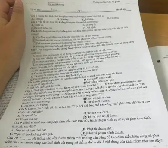 Thời gian làm bài:45 phút
Ho và tên:	loan	Lop :..	Mã đề 104
Câu 1. Trong thời bình, thời hạn phục vụ tại ngũ của ha sĩ quan, bình lính là
(C.) 24 tháng.
D. 12 thing.
A. 18 thing.
B. 30 tháng.
Câu 2. Vắn đề nào dưới đây không liên quan đến an ninh môi trường?
B. Di cutu đo.
A. Thiên tai.
C.An ninh thông tin.
D. Dịch bênh
Cấu 3. Nội dung nào sau đây không phản ánh đúng trách nhiệm của học sinh trong việc bảo vệ môi
trường?
A. Vận động người thân thực hiện các biện pháp bảo vệ môi trường.
B) Ban hành các chủ trương, chính sách, vǎn bản pháp luật về bảo vệ môi trường.
C. Tích cực tham gia vào các hoạt động bảo về môi trường
cực tham gia vào các hoạt động bảo vệ môi trường.động phổ biển của tổ
nghệ cao?
dụng tiết kiệm, hiệu quả các nguồn tài nguyên (đất, nước, nǎng lượng với phạm sử dụng công
A. Chiếm đoạt quyền quản trị hệ thống.can thiệp vào dữ liệu hoặc hệ điều hành.
B. Khai thác lỗ hồng bảo mật để lấy cấp tên và mật khẩu đǎng nhập của người
C Sử dụng các vũ khí, công cụ truyền thống và chỉ lưu đúng nhan phạm vi xã, phương.
__ D. Sử dụng mạng internet, phương tiện điện và ....để truyền bá vǎn hóa phẩm
Câu 5. Công dân thuộc trường hợp nào
được
cmiền gọi nhập ngữ?
A. Tất cá các anh trai hoặc em trai của liệt sĩ.
B. Con của bệnh bình suy giảm khả nǎng lao động từ
61%  trở lên.
C. Các con của thương bình hạng hai;anh trai/ em trai của liệt sĩ.
(D) Con của liệt sĩ;con của thương bình hạng một.
B. các tọa độ trên hải đồ. Câu 6. Biên giới quốc gia trên đất liền được hoạch định và đánh dấu trên thực địa bằng
A. hệ tọa độ trên đất liền.
(D) hệ thống mốc quốc giới.
C. một mốc quốc giới duy nhất.
__
Câu 7. Thuật ngữ nào được để cập đến trong đoạn trích sau đây: ...
là hoạt động phòng ngừa, hạn
chế tác động xâu đến môi trường; ứng phó sự cố môi trường; khắc phục ô nhiễm suy thoái môi trường,
cải thiện chất lượng môi trường; sử dụng hợp lí tài nguyên thiên nhiên, đa dạng sinh học và ứng phó với
biến đổi khi hậu (Khoản 2 Điều 3 Luật Bảo vệ môi trường nǎm 2020)
B. Bảo vệ môi trường.
A. Suy thoái môi trường.
D. Sự cố môi trường.
C. An ninh môi trường.
Câu 8. Câu ca dao "Thầy đề cho số tào lao/ Thầy bói nói dựa, chỗ nào cũng ma" phản ánh về loại tệ nạn
xã hội nào dưới đây?
B. Tệ nạn mại dâm.
A. Tệ nạn cờ bạC.
nạn mê tín dị đoan.
C. Tệ nạn ma túy.
Câu 9. Hành vi đánh bạc trái phép chưa đến mức truy cứu trách nhiệm hình sự sẽ bị xử phạt theo hình
thức nào sau đây?
A. Phạt tù có thời thời hạn.
B. Phạt tù chung thân.
C. Phạt cải tạo không giam giữ.
Phạt vi phạm hành chính.
Câu 10. "......... Hệ thống các yếu tố cấu thành môi trường cân bằng để bảo đảm điều kiện sống và phát __
triển của con người i cùng các loài sinh vật trong hệ thống đó" - đó là nội dung của khái niêm nào sau đây?