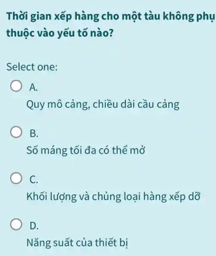 Thời gian xếp hàng cho một tàu không phụ
thuộc vào yếu tố nào?
Select one:
A.
Quy mô cảng , chiều dài cầu cảng
B.
Số máng tối đa có thể mở
C.
Khối lượng và chủng xếp dỡ
D.
Nǎng suất của thiết bị