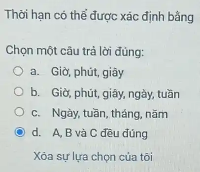 Thời hạn có thể được xác định bằng
Chọn một câu trả lời đúng:
a. Giờ, phút, giây
b. Giờ, phút, giây ngày, tuần
c. Ngày, tuần, tháng , nǎm
d. A,B và C đều đúng
Xóa sự lựa chọn của tôi