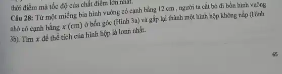 thời điểm mà tốc độ của chất điểm lớn nhat.
Câu 28: Từ một miếng bia hình vuông có cạnh bằng 12 cm , người ta cắt bỏ đi bốn hình vuông
nhỏ có cạnh bằng x(cm) ở bốn góc (Hình 3a) và gấp lại thành một hình hộp không nắp (Hình
3b). Tìm x để thể tích của hình hộp là lơnn nhất.