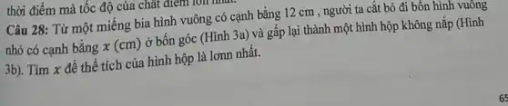 thời điểm mà tốc độ của chất điểm TOII
Câu 28: Từ một miếng bia hình vuông có cạnh bằng 12 cm , người ta cắt bỏ đi bốn hình vuông
nhỏ có cạnh bằng x(cm) ở bốn góc (Hình 3a) và gấp lại thành một hình hộp không nắp (Hình
3b). Tìm x để thể tích của hình hộp là lơnn nhất.