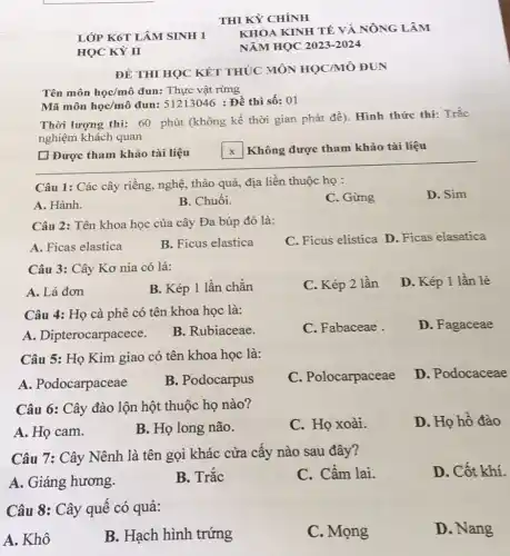 THI KỲ CHÍNH
KHOA KINH TẾ VÀ NÔNG LÂM
NĂM HỌC 2023-2024
ĐỀ THI HỌC KẾT THÚC MÔN HỌC/MÔ ĐUN
Tên môn học/mô đun:Thực vật rừng
Mã môn học/mô đun:51213046 : Đề thi số:01
Thời lượng thi: 60 phút (không kể thời gian phát đè). Hình thức thi: Trắc
nghiệm khách quan
[ Được tham khảo tài liệu
Câu 1: Các cây riềng, nghệ, thảo quả địa liền thuộc họ :
A. Hành.
B. Chuôi.
C. Gừng
D. Sim
Câu 2: Tên khoa học của cây Đa búp đỏ là:
A. Ficas elastica
B. Ficus elastica
C. Ficus elistica D Ficas elasatica
Câu 3: Cây Kơ nia có lá:
A. Lá đơn
B. Kép 1 lần chǎn
C. Kép 2 lần
D. Kép 1 lần lẻ
Câu 4: Họ cà phê có tên khoa học là:
A. Dipterocarpacece.
B. Rubiaceae.
C. Fabaceae
D. Fagaceae
Câu 5: Họ Kim giao có tên khoa học là:
A. Podocarpaceae
B. Podocarpus
C. Polocarpaceae
D. Podocaceae
Câu 6: Cây đào lộn hột thuộc họ nào?
A. Họ cam.
B. Họ long não.
C. Họ xoài.
D. Họ hô đào
Câu 7: Cây Nênh là tên gọi khác cửa cấy nào sau đây?
A. Giáng hương.
B. Trắc
C. Câm lai.
D. Cốt khí.
Câu 8: Cây quế có quả:
A. Khô
B. Hạch hình trứng
C. Mọng
D. Nang
LỚP K6T LÂM SINH 1
HỌC KỲ I
x Không được tham khảo tài liệu