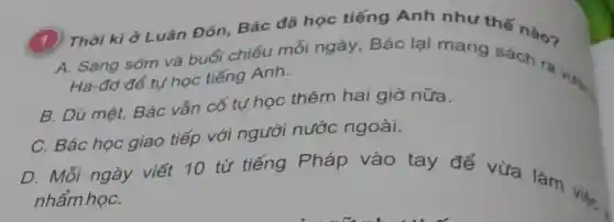 Thời kì ở Luân Đôn . Bác đã học tiếng Anh như thế nào?
A. Sáng sớm và buổi chiều mỗi ngày , Bác lại mang sách ra Ha-đơ để tự học tiếng Anh.
B. Dù mệt . Bác vẫn cố tự học thêm hai giờ nữa.
C. Bác học giao tiếp với người nước ngoài.
D. Mỗi ngày viết 10 từ tiếng Pháp vào tay đế vừa làm nhẩm họC.