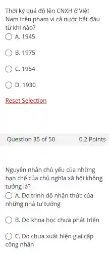 Thời kỳ quá độ lên CNXF I ở Việt
Nam trên phạm vi cả nước bắt đầu
từ khi nào?
) A. 1945
B. 1975
C. 1954
D. 193 o
Question 35 of 50
Nguyên nhân chủ yếu của những
hạn chế của chủ nghĩa xã hội không
tưởng là?
A. Do trình đô nhân thức của
những nhà tư tưởng
B. Do khoa học chưa phát triển
C. Do chưa xuất hiện giai cấp
công nhân