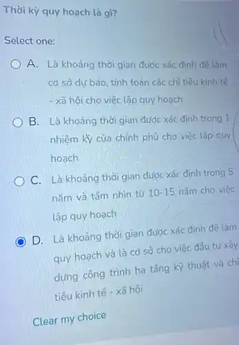 Thời kỳ quy hoạch là gì?
Select one:
A. Là khoảng thời gian được xác định để làm
cơ sở dự báo, tính toán các chỉ tiêu kinh tế
- xã hội cho việc lập quy hoạch
B. Là khoảng thời gian được xác định trong 1
nhiệm kỳ của chính phủ cho việc lập quy
hoạch
C. Là khoảng thời gian được xác định trong 5
nǎm và tấm nhìn từ 10-15 nǎm cho việc
lập quy hoạch
C D. Là khoảng thời gian được xác đinh để làm
quy hoạch và là cơ sở cho việc đầu tư xây
dựng công trình hạ tầng kỹ thuật và chỉ
tiêu kinh tế - xã hôi