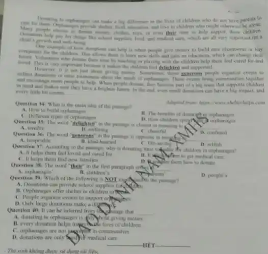 - Thi sinh không được sử dụng tài liệu.
Dumating to orphanages can make a big difference in the lives of children who do not have parents to
care for them. Orphanaget provide shelter, food education, and love to children who might otherwise be alone
Many people choose to donate money, clothes, toys.or even their time to help support these children
Donations help pay for things like school supplies.food, and medical care which are all very important for a
child's growth and well being
One example of how donations can help is when people give money to build new classrooms or buy
computers for the children This allows them to learn new skills and gain an education, which can change their
Volunteers who donate their time by teaching or playing with the children help them feel cared for and
loved. This is very important because it makes the children feel delighted and supported.
However, it is not just about giving money Sometimes, those grnerous people organize events to
collect donations or raise awareness about the needs of orphanages. These events bring communities together
and encourage more people to help. When people donate, they become part of a big team that supports children
in need and makes sure they have a brighter future. In the end, even small donations can have a big impact.and
every little bit counts
Question 34: What is the main idea of the passage?
Adapted from hitps innor shelterhelps com
A. How to build orphanages
C. Different rypes of orphanages
B. The benefits of donating to orphanages
D. How children spend orphanages
Question 35: The worl "delighted" in the passage is closest in meaning to
__
A. terrible
B. suffering
C. cheerful
D. confused
Question 36: The word "generous" in the passage is opposite in meating
__
A. hospitable
B. kind-hearted
C. life-saving
Question 371 According to the passage, why is donating time valuable for children in orphanages?
D. selfish
A. It helps them feel loved and cared for
C. It helps them find new families.
B. II to get medical care
Question 38: The word "their" in the first paragraph reflace of __
how to donate
A. orphanages'
B. children's
Adrents'
Question 39: Which of the following is NOT mentured in the passage?
D. people's
A. Donations can provide school supplies for aren.
B. Orphanages offer shelter to children in niceal
Question 40: It can be inferred from than passage that __
A. donating to orphanages is (n) hour giving money
B. every donation helps importable lives of children
C. orphanages are not papolinon in communities
D. donations are only (a) di medical care
__ HÊT __