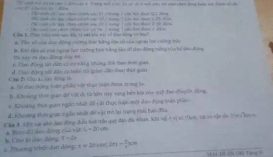 Thi sinh mà lời từ câu | đến câu 4. Trong mỗi ý a), b), c), d)à mỗi cán, thi sinh chọn đúng hoặc sai. Điểm tốt đa
của 07 câu hai là I diem
- Thi sinh chỉ lựa chọn chính xác 01 ý trong 1 câu hỏi được 0,1 điểm.
- Thi sinh chi liea chọn chính xác 02y trong 1 câu hỏi được 0 ,25 điểm.
- Thí sinh chỉ lựa chọn chính xác 03 ý trong 1 câu hỏi được 0,50 điểm
- Thi sinh lựa chọn chính xác cả 04 ý trong 1 câu hỏi được 1 điểm
Câu 1. Phat biểu nào sau đây là sai khi nói về dao động cơ học?
a. Tần số của dao động cưỡng bức bằng tần số của ngoại lực cưỡng bức.
b. Khi tần số của ngoại lực cưỡng bức bằng tần số dao động riêng của hệ dao động
thì xảy ra đao động duy tri.
c. Dao động tắt dần có cơ nǎng không đổi theo thời gian.
d. Dao động tắt dần có biên độ giảm dần theo thời gian.
Câu 2: Chu kì dao động là:
a. Số dao động toàn phần vật thực hiện được trong 1s.
b. Khoảng thời gian dê vật đi từ bên này sang bên kia của quỹ đạo chuyển động.
c. Khoàng thời gian ngắn nhất để vật thực hiện một dao động toàn phần.
d. Khoảng thời gian ngắn nhất để vật trở lại trạng thái ban đầu.
Câu 3. Một vật nhỏ dao động điều hoà trên quỹ đạo dài 40cm. Khi vật ở vị trí 10cm vật có vận tốc
20pi sqrt (3)cm5
a. Biên độ dao động của vật:
L=20cm
b. Chu kì dao động;
T=2s
c. Phương trình dao động:
x=20cos(2pi t-(pi )/(3))cm