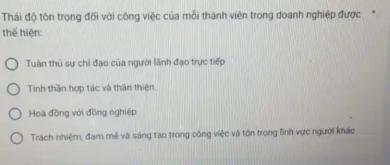 Thái độ tôn trọng đối với công việc của mỗi thành viên trong doanh nghiệp được
thế hiện:
Tuân thủ sự chỉ đạo của người lãnh đạo trực tiếp
Tinh thần hợp tác vả thân thiện.
Hoà đồng với đồng nghiệp
Trách nhiệm, đam mê và sáng tạo trong công việc và tôn trọng lĩnh vực người khác