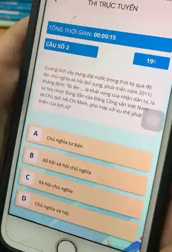 THI TRỰC TUYẾN
TỔNG THỜI GIAN:00:00:15
CÂU SỐ 2
Cương lĩnh xây dựng đất nước trong thời kỳ quá độ
lên chủ nghĩa xã hội (bổ sung, phát triển nǎm 2011)
khẳng định: "Đi lên __ là khát vọng của nhân dân ta, là
sự lựa chọn đúng đẳn của Đảng Cộng sản Việt Nam
và Chủ tịch Hồ Chí Minh, phù hợp với xu thế phát
triển của lịch sử
A Chủ nghĩa tư bản
B
Xã hội xã hội chủ nghĩa
B
C
Xã hội chủ nghĩa
c
D
Chủ nghĩa xã hội
D