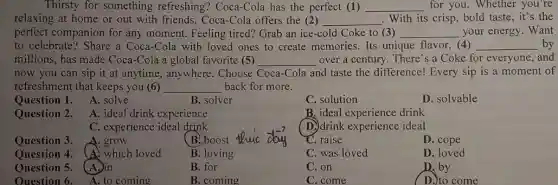 Thirsty for something refreshing? Coca-Cola has the perfect (1) __ for you. Whether you're
relaxing at home or out with friends , Coca-Cola offers the (2) __ . With its crisp, bold taste, it's the
perfect companion for any moment. Feeling tired? Grab an ice-cold Coke to (3) __ your energy. Want
to celebrate? Share a Coca-Cola with loved ones to create memories Its unique flavor, (4) __ by
millions, has made Coca -Cola a global favorite (5) __ over a century. There 's a Coke for everyone, and
now you can sip it at anytime, anywhere . Choose Coca-Cola and taste the difference!Every sip is a moment of
refreshment that keeps you (6) __ back for more.
Question 1. A. solve
B. solver
C. solution
D. solvable
Question 2. A. ideal drink experience
B. ideal experience drink
C. experience ideal drink
(D) drink experience ideal
Question 3. A. grow
B. boost
C. raise
D. cope
Question 4. (A) which loved
B. loving
C. was loved
D. loved
Question 5. A.)in
B. for
C. on
D. by
Ouestion 6. A. to coming
B. coming
C. come
D. to come