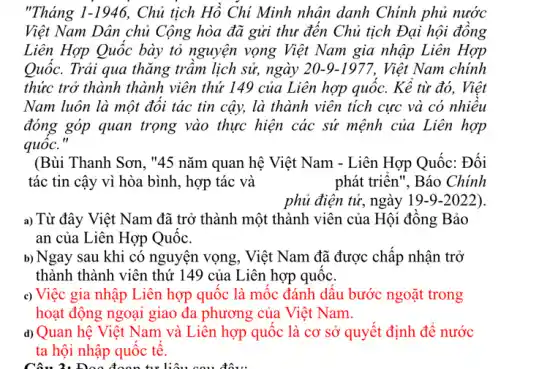 "Tháng 1-1946 Chủ tịch Hồ Chí Minh nhân danh Chính phủ nước
Việt Nam Dân chủ Cộng hòa đã gửi thư đên Chủ tịch Đại hội đông
Liên Hợp Quốc bày tỏ nguyện vọng Việt Nam gia nhập Liên Hợp
Quốc. Trải qua thǎng trâm lịch sử, ngày 20-9-1977, Việt Nam chính
thức trở thành thành viên thứ 149 của Liên hợp quốc. Kê từ đó, Việt
Nam luôn là một đôi tác tin cậy,là thành viên tích cực và có nhiều
đóng góp quan trọng vào thực hiện các sứ mệnh của Liên hợp
quốc."
(Bùi Thanh Sơn, "45 nǎm quan hệ Việt Nam - Liên Hợp Quốc:Đối
tác tin cậy vì hòa bình, hợp tác và	phát triên", Báo Chính
phủ điện tử, ngày 19-9-2022).
a) Từ đây Việt Nam đã trở thành một thành viên của Hội đông Bảo
an của Liên Hợp Quôc.
b) Ngay sau khi có nguyện vọng, Việt Nam đã được chấp nhận trở
thành thành viên thứ 149 của Liên hợp quốc.
c) Việc gia nhập Liên hợp quốc là mộc đánh dâu bước ngoặt trong
hoạt động ngoại giao đa phương của Việt Nam.
d) Quan hệ Việt Nam và Liên hợp quốc là cơ sở quyết định đề nước
ta hội nhập quốc tê.