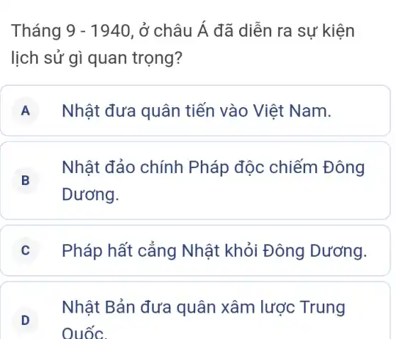 Tháng 9-1940 , ở châu dot (A) đã diễn ra sự kiện
lịch sử gì quan trọng?
A Nhật đưa quân tiến vào Việt N am.
B
Nhật đảo chính Pháp độc chiếm Đông
Dương.
C Pháp hất cắng Nhật khỏi Đ ông Dương.
D
Nhật Bản đưa quân xâm lược Trung
D
Quốc.