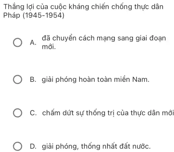 Thắng lợi của cuộc kháng chiến chống thực dân
Pháp (1945-1954)
A.
đã chuyển cách mạng sang giai đoạn
mới.
B. giải phóng hoàn toàn miền Nam.
C. chấm dứt sự thống trị của thức dân mới
D. giải phóng , thống nhất đất nướC.