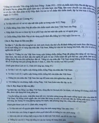 "Thẳng lợi của cuộc Tiến công chiến lược Đông - Xuân
1953-1954 và chiến dịch Điện Phú đã đạp
kể hoạch Na-va, giáng đòn quyết định vào ý chí xâm lược của Pháp, làm xoay chuyển cục diện chiến tranh.
cơ sở cho việc đàm phân và kỳ Hiệp định Giơ-ne-vơ về chấm dứt chiến tranh,lập lại hòa bình ở Đông Dus
(ngay 21-7-1954
(SOK-CTST Lịch sử 12,trang 44,)
a. Tư liệu trên nói về vai trò của mặt trận quân sự trong cuộc KCC Pháp
b. Chiến thẳng Diện Biên Phủ đã chấm đứt chiến tranh xâm lược Việt Nam của Pháp.
c. Hiệp định Gio-no-vơ được ký là sự phối hợp của hai mặt trận quân sự và ngoai giao.
d. Chiến thắng Diện Biên Phủ có tác dụng quyết định đến thắng lợi ở hội nghị Giơ-ne-vơ.
Câu 4. Dọc đoạn tư liệu sau đây:
Tư liệu 1: "I An đầu tiên trong lịch sử, một nước thuộc địa nhỏ yếu đã đánh thắng một nước thực dân hùng mạnh
Dó là một thắng lợi vẻ vang của nhân dân Việt Nam thắng lợi của các lực lượng hòa bình,, dân chủ và xã hội d
nghĩa trên thế giới."
Tư liệu 2: "Thắng lợi của Việt Nam trong cuộc kháng chiến chống Pháp đã giáng đòn nặng nề vào tham voe
xâm lược, âm mưu nô dịch của chú nghĩa để quốc từ sau Chiến tranh thế giới thứ hai, góp phần làm tan ri
thống thuộc địa của chủ nghĩa thực dân cũ. Tháng lợi của nhân dân Việt Nam trong kháng chiến chống xâm lưu
đã có vũ phong trào giải phóng dân tộc ở châu Á, châu Phi và khu vực Mỹ La-tinh.'
(Sách giáo khoa Lịch sử 12, Chân trời sáng tạo, trang 45.)
a. Tư liệu 1 nói về ý nghĩa cuộc kháng chiến chống Pháp của nhân dân Việt Nam.
b. Tư liệu 2 nói về ý nghĩa cuộc kháng chiến chống Mỹ của nhân dân Việt Nam.
c. Thắng lợi của nhân dân Việt Nam làm sụp đổ hoàn toàn chủ nghĩa thực dân cũ.
d. Với thắng lợi của kháng chiến chống Pháp . Việt Nam hoàn toàn độc lập, tự do.
Câu 5. Dọc đoạn tư liệu sau đây:
"Sự lãnh đạo của Đảng Lao động Việt Nam, đứng đầu là Chủ tịch Hồ Chí Minh , với đường lối kháng chiến đúng
đắn, được vận dụng linh hoạt, sáng tạo.
- Truyền thống yêu nước tinh thần đoàn kết và ý chí kiện cường trong đấu tranh chống ngoại xâm của nhân dân
Việt Nam. Hệ thông chính quyền dân chủ nhân dân trong cả nước và một trận dân tộc thống nhất được cùng có,
mở rộng, lực lượng vũ trang không ngứng lớn mạnh, hậu phương rộng lớn, vững chắc về mọi mặt."
(Sách giáo khoa Lịch sứ 12. Cảnh diều,trang 40.)
a. Tư liệu trên nói về nguyên nhân thành công của cách mạng tháng Tám nǎm 1945.
b. Sulanh đạo của Đảng là nguyên nhân quyết định dẫn tới thắng lợi của cách mạng.
c. Mặt trận dân tộc thống nhất trong tư liệu là Mặt trận Việt Minh, sau đó là Liên Việt.
d. Thắng lợi của KCC Pháp là thắng lợi của lực lượng vũ trang nhân dân.
