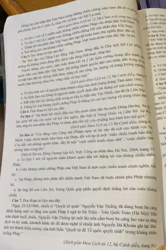 Thắng lợi của nhân dân Việt Nam trong kháng chiến chống xâm lược đã có vũ phạm
giải phóng dân tộc ở châu Á, châu Phi và khu vực M9 La-tinh."
(Sách giáo khoa Lích số 12, bộ Chân trời sáng
chống Pháp của nhân dân Việt Nam.
a. Tư liệu 1 nói về ý nghĩa cuộc kháng chiến chống Mỹ của nhân dân Việt Nam.
c. Thắng lợi của nhân dân Việt Nam làm sụp đổ hoàn toàn chủ nghĩa thực dân cũ.
d. Với thẳng lợi của kháng chiến chống Pháp, Việt Nam hoàn toàn độc lập, tự do.
Câu 5. Đọc đoạn tư liệu sau đây:
"Sự lãnh đạo của Đảng Lao động Việt Nam, đứng đầu là Chủ tịch Hồ Chí Minh.
đường lối kháng chiến đúng đắn, được vận dụng linh hoạt, sáng tạo.
Truyền thống yêu nước.tinh thần đoàn kết và ý chí kiên cường trong đấu tranh ...
ngoại xâm của nhân dân Việt Nam. Hệ thống chính quyền dân chủ nhân dân trong h chị
và mặt trận dân tộc thống nhất được củng cố, mở rộng;lực lượng vũ trang không ngừng
mạnh; hậu phương rộng lớn, vững chắc về mọi mặt."
(Sách giáo khoa Lịch sử 12, bộ Cánh diều, trang 4
a. Tư liệu trên nói về nguyên nhân thành công của cách mạng tháng Tám nǎm 1945.
b. Sự lãnh đạo của Đảng là nguyên nhân quyết định dẫn tới thẳng lợi của cách mạng.
c. Mặt trận dân tộc thống nhất trong tư liệu là Mặt trận Việt Minh, sau đó là Liên Viê,
d. Thǎng lợi của kháng chiến chống Pháp là thẳng lợi của lực lượng vũ trang nhân dân
Câu 6. Đọc đoạn tư liệu sau đây:
Tư liệu 1: "Sự đoàn kết chiến đấu của liên minh nhân dân ba nước Đông Dương. Sự tr
hộ, giúp đỡ của các nước xã hội chủ nghĩa, đặc biệt là Trung Quốc và Liên Xô. Sự đồn
tình, ủng hộ của nhân dân Pháp và nhân dân tiến bộ,yêu chuộng hòa bình trên thế giới."
(Sách giáo khoa Lịch sử 12, bộ Cánh diều, trang 40
Tư liệu 2: "Các đảng viên Cộng sản (Pháp) ngay từ lúc này đã tích cực bênh vực Vié
Minh. Cuộc chiến tranh xâm lược của Pháp,đối với họ là một "cuộc chiến tranh bần thiu"
Còn đối với những người khác, đây là một "cuộc chiến tranh nhục nhã", "cuộc chiến tran
không dám xưng tên".
(Hen-ri Na-va, Đông Dương hấp hối, Nxb. Công an nhân dân, Hà Nội, 2004, trang 15,
a. Tư liệu 1 nói về nguyên nhân khách quan dẫn tới thắng lợi của kháng chiến chốn Pháp.
b. Cuộc kháng chiến chống Pháp của Việt Nam là một cuộc chiến tranh chính nghĩa, tiến bộ.
bộ.
Pháp, phong trào phản đối chiến tranh Việt Nam đã buộc chính phủ Pháp nhượng
d. Sự ủng hộ của Liên Xô, Trung Quốc góp phần quyết định thẳng lợi của cuộc kháng
chiến.
Câu 7. Đọc đoạn tư liệu sau đây:
hàng 25/12/1946, chiến số "Quyết tử quân" Nguyễn Vǎn Thiềng đã dùng bom ba càng
đánh hòng một xe tǎng của quân Pháp ở ngã tư Hà Tiêu - Trần Quốc Toán (Hà Nội). Đến
trần đánh buổi chiều,Nguyễn Vǎn Thiêng lại một lần nữa cầm bom ba càng lao vào xe tǎng
chống Pháp."
được nghệ sĩ nhiếp ảnh Nguyễn Bá Khoản ghi
quốc quyết sinh" trong khẳng chiến
(Sách giáo khoa Lịch sử 12, bộ Cánh điều trang