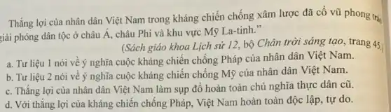 Thắng lợi của nhân dân Việt Nam trong kháng chiến chống xâm lược đã cổ vũ phong trào
giải phóng dân tộc ở châu Á, châu Phi và khu vực Mỹ La-tinh."
(Sách giáo khoa Lịch sử 12,, bộ Chân trời sáng tạo, trang 45.
a. Tư liệu 1 nói về ý nghĩa cuộc kháng chiến chống Pháp của nhân dân Việt Nam.
b. Tư liệu 2 nói về ý nghĩa cuộc kháng chiến chống Mỹ của nhân dân Việt Nam.
c. Thẳng lợi của nhân dân Việt Nam làm sụp đó hoàn toàn chủ nghĩa thực dân cũ.
d. Với thǎng lợi của kháng chiến chống Pháp, Việt Nam hoàn toàn độc lập, tự do.