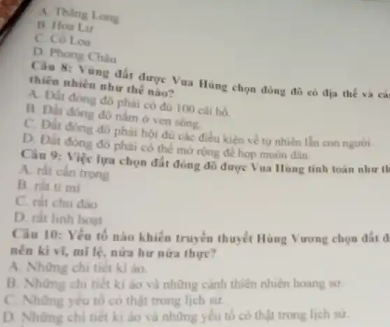 A. Thàng Long
B. Hoa Lu
C. Cô Loa
D. Phong Châu
Câu 8: Vùng đất được Vua Hùng chọn đóng đô có địa thế và cả
thiên nhiên như thế nào?
A. Đất đóng đô phải có đủ 100 cái hồ.
B. Đất đóng đô nǎm ở ven sông.
C. Đất đóng đô phải hội đủ các điều kiện về tự nhiên lần con người.
D. Đất đóng đô phải có thể mở rộng để họp muôn dân.
Câu 9: Việc lựa chọn đất đóng đô được Vua Hùng tính toán như th
A. rất cần trọng
B. rất tỉ mi
C. rất chu đảo
D. rất linh hoạt
Câu 10: Yêu tô nào khiến truyền thuyết Hùng Vương chọn đất d
nên kì vĩ, mì lệ, nửa hư nửa thực?
A. Những chi tiết kì áo.
B. Những chi tiết kì ảo và những cảnh thiên nhiên hoang so.
C. Những yếu tốcó thật trong lịch sử.
D. Những chi tiết kì ào và những yếu tố có thật trong lịch sử.