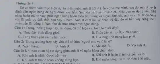 Thông tin 4:
Để có thêm vốn thực hiện dự án chǎn nuôi, anh B hỏi ý kiến vợ và mẹ mình, sau đó anh B quyết
định đến ngân hàng để nghị được vay tiền. Sau khi xem xét mục đích, hiệu quả sử dụng vốn , khả
nǎng hoàn trả nợ vay, phía ngân hàng hoàn toàn tin tưởng và quyết định cho anh vay 100 triệu đồng
với lãi suất ưu đãi, thời hạn vay 2 nǎm. Anh B cam kết sẽ hoàn trả đầy đủ số tiền vay cộng thêm
phần tiền lãi đúng kì hạn như đã thoả thuận với ngân hàng.
Câu 1: Trong trường hợp này, tín dụng đã thể hiện vai trò nào dưới đây?
A. Thúc đầy bình đǎng giới.
C. Tǎng thu ngân sách nhà nướC.
Câu 2: Trong trường hợp này chủ thể sở hữu (người cho vay) là ai?
A. Ngân hàng.
B. Anh B.
C. Mẹ anh B.
D. Vợ anh B.
Câu 3: Khi nào quan hệ tín dụng giữa anh B và ngân hàng chấm dứt?
A. Khi anh B nhận được tiền vay.
B. Khi anh B hoàn thành cả gốc và lãi.
C. Khi anh B thanh toán không đúng hạn.
D. Khi ngân hàng thu đủ số tiền 100 triệu.
B. Thúc đầy sản xuất, kinh doanh.
D. Gia tǎng tình trạng lạm phát.