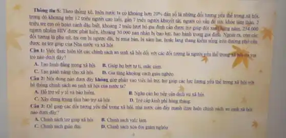 Thông tin 5: Theo thống kê, hiện nước ta có khoảng hơn 20%  dân số là những đối tương yếu thế trong .xã hôi,
trong đó khoảng trên 12 triệu người cao tuổi, gần 7 triệu người khuyết tất, người có ván đề sức khỏe tâm thần, 2
triệu trẻ em có hoàn cảnh đặc biệt,khoảng 2 triệu lượt hô gia đinh cần được trợ giúp đột xuất hàng nǎm, 234,000
người nhiềm HIV được phát hiện, khoảng 30 .000 nan nhân bị bao lực, bao hành trong gia đình. Ngoài ra, còn các
đối tương là phu nữ, trẻ em bi ngược đãi, bị mua bán, bị xâm hai,hoặc lang thang kiếm sông trên đường phổ cân
đươc sư trơ giúp của Nhà nước và xã hôi.
Câu 1: Việc thực hiện tốt các chính sách an sinh xã hội đối với các đối tượng là người yếu thể trong kã hội có vai
trò nào dưới đây?
A. Tạo bình đẳng trong xã hôi.
B. Giúp ho bơt tư ti, mắc cảm.
C. Tạo gánh nǎng cho xã hôi.
D. Gia tǎng khoảng cách giàu nghèo
Câu 2: Nội dung nào dưới đây không góp phần vào việc hồ trơ, trơ giúp các lực lương yếu thể trong xã hôi với
hệ thống chính sách an sinh xã hội của nước ta?
A. Ho tro vé y tế và bảo hiểm.
B. Ngǎn càn ho tiếp cân dịch vụ xã hôi.
C. Xây dựng trung tâm bảo trơ xã hôi.
D. Trơ cấp kinh phí hàng tháng.
Câu 3: Để giúp các đối tương yếu thế trong xã hội nhà nước cần đầy mạnh thực hiện chính sách an sinh xã hỏi
nào dưới đây?
A. Chinh sách trơ giúp xã hôi.
B. Chinh sách viêc làm
C. Chinh sách giáo duC.
D. Chinh sách xóa đói giảm nghèo