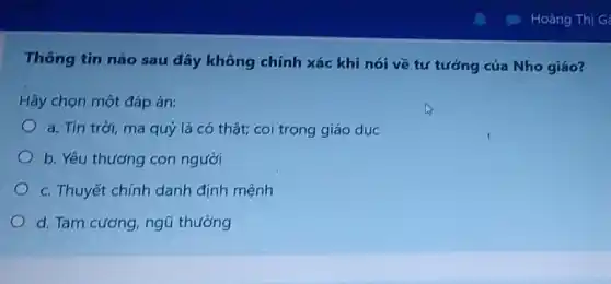 Thông tin nào sau đây không chính xác khi nói về tư tưởng của Nho giáo?
Hãy chọn một đáp án:
a. Tin trời, ma quý là có thật;coi trọng giáo dục
b. Yêu thương con người
c. Thuyết chính danh định mệnh
d. Tam cương, ngũ thường