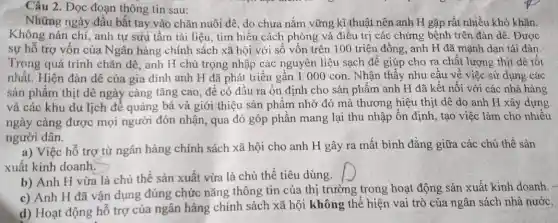 thông tin
Những ngày đầu bắt tay vào chǎn nuôi dê, do chưa nắm vững kĩ thuật nên anh H gặp rất nhiều khó khǎn.
Không nán chí, anh tự sưu tầm tài liệu, tìm hiểu cách phòng và điều trị các chứng bệnh trên đàn dê. Được
sự hỗ trợ vốn của Ngân hàng chính sách xã hội với số vốn trên 100 triệu đồng, anh H đã mạnh dạn tái đàn.
Trong quá trình chǎn dê, anh H chú trọng nhập các nguyên liệu sạch để giúp cho ra chất lượng thịt dê tốt
nhất. Hiện đàn dê của gia đình anh H đã phát triển gần 1 000 con . Nhận thấy nhu cầu về việc sử dụng các
sản phẩm thịt dê ngày càng tǎng cao , để có đầu ra ổn định cho sản phẩm anh H đã kết nối với các nhà hàng
và các khu du lịch để quảng bá và giới thiệu sản phẩm nhờ đó mà thương hiệu thịt dê do anh H xây dựng
ngày càng được mọi người đón nhận, qua đó góp phân mang lại thu nhập ổn định, tạo việc làm cho nhiêu
người dân.
a) Việc hỗ trợ từ ngân hàng chính sách xã hội cho anh H gây ra mất bình đǎng giữa các chủ thế sản
xuất kinh doanh.
b) Anh H vừa là chủ thể sản xuất vừa là chủ thể tiêu dùng.
square 
c) Anh H đã vận dụng đúng chức nǎng thông tin của thị trường trong hoạt động sản xuất kinh doanh
d) Hoạt động hô trợ của ngân hàng chính sách xã hội không thể hiện vai trò của ngân sách nhà nước.