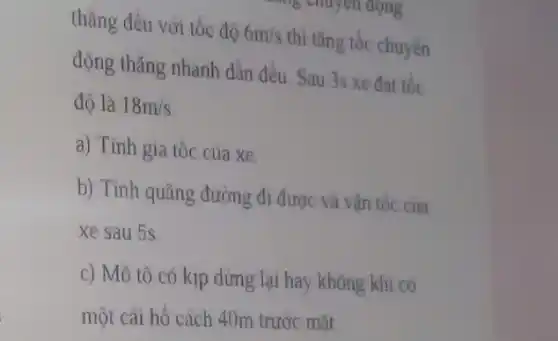 thẳng đều với tốc độ 6m/s thi tǎng tốc chuyển
động thǎng nhanh dần đều. Sau 3s xe đat tốc
đô là 18m/s
a) Tính gia tốc cua xe.
b) Tính quãng đường đi được và vận tốc cua
xe sau 5s
c) Mô tô có kịp dừng lại hay không khi có
một cái hồ cách 40m trước mặt