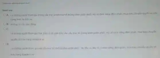 Thành viên kênh phân phói là ai?
Select one:
A. Là những người tham gia trong cấu trúc chính của hệ thống kênh phân phối;Họ có chức nǎng đàm phản, mua bán.chuyển quyền sở hữu
hàng hoá và dịch vụ
B. Không có câu nào đúng
C.
Là những người tham gia trục tiếp và cả gián tiếp vào cấu trúc hệ thống kênh phân phối; Họ có chức nǎng đàm phản, mua bán, chuyến
quyên sở hữu hàng hoá/dịch vu
D.
Là những người tham gia vào cấu trúc hệ thống kênh phần phối; Họ đều có đây đủ 3 chức nǎng: đàm phán, mua bản, chuyến quyền số
hữu hàng hoá/dich vụ