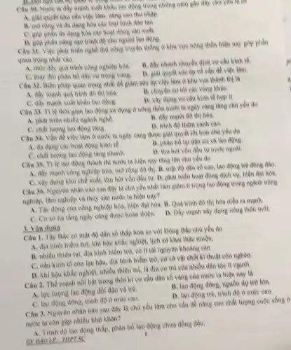 are though
Câu 30. Nure la đầy mạnh xuất khẩu lao động trong những nǎm gần dây chủ you là the
A. gial quyet nhu câu việc làm, nǎng cao thu nhip
B. morong va đa dạng hóa các loại hình dào tạo
C. góp phần đa dạng hóa các hoạt động san xuat.
D. góp phàn nàng cao trình độ cho người lao động.
Câu 31. Việp phat triển nghề thù công truyền thống ở khu vực nông thôn hiện nay
quan trong nhất vào
A. thue day qua trình công nghiệp hóa.
B. đầy nhanh chuyên dịch cơ cấu kinh tế.
C. thay đói phân bổ dân cư trong vàng.
D. giat quyét sire ép về vǎn đề việc tâm.
Câu 32. Biện phàp quan trọng nhất để giảm sức ép việc làm ở khu vực thành thị là
A. dily manh quá trinh đô thị hóa.
B. chuyen eir lot các vùng kháe.
C. đầy mạnh xuất khấu lao động.
D. xây dung eo cấu kinh tế hợp lí
Câu 33. TV lệ thời gian lao động sử dụng ở nông thôn nước ta ngày càng tǎng chù yếu do
A. phát triển nhiều ngành nghè.
B. đầy mạnh đô thị hóa.
C. chất lượng lao động tǎng.
D. trinh độ thâm canh eao.
Câu 34, Vắn đề việc làm ở nước la ngày càng được giải quyết tốt hơn chủ yếu do
A. da dang cac hoạt động kinh tế.
B. phân bó lại dân eif và lao động
C. chất lượng lao động tǎng nhanh.
D. thu hut von đầu tư nước ngoài.
Câu 35. TV lệ lao động thành thị nước ta hiện nay tǎng lên chủ yếu do
A. đầy mạnh công nghiệp hóa, mở rộng đô thị. B. mạt độ dân số cao,lao động trẻ đồng dao.
C. xây dung khu chế xuất, thu hút vốn đầu tư. D.phát triển hoạt động dịch vụ, hiện đại hóa.
Câu 36. Nguyên nhân nào sau đây là chủ yếu nhất làm giảm ti trong lao động trong ngành nông
nghiệp, làm nghiệp và thủy sản nước ta hiện nay?
A. Tác động của công nghiệp hóa, hiện đại hóa. B. Quá trình độ thị hóa diễn ra manh
C. Co so hạ tầng ngày càng được hoàn thiện.
D. Dầy mạnh xây dựng nông thôn mới.
Câu 1, Tây Bắc có mật độ dân số thập hơn so với Đông Bắc chủ yếu do
A. địa hình hiềm trở, khí hậu khắc nghiệt, lịch sử khai thác muộn.
B. nhiều thiên tai địa hình hiểm trò có ít tài nguyên khoàng sàn.
C. nền kinh tế còn lạe hậu, địa hình hiểm trở, cơ sở vật chất kĩ thuật còn nghèo.
D. khí hậu khảe nghiệt nhiều thiên tai, là địa cư trú của nhiều dân tộc ít người.
1. Vận dung
Câu 2. Thể mạnh nối bật trong thời kì eo cấu dân số vàng của nước ta hiện nay là
A. lưe lượng lao động dồi dào và tré.
B. lao động đông nguồn dự trữ lớn.
D. lao động trè trình độ ở mức cao.
C. lao động đông trình độ ở mức cao.
Câu 3. Nguyên nhân nào sau đây là chủ yếu làm cho vẫn đề nâng cao chất lượng cuộc
nước ta còn gạp nhiều khó khǎn?
A. Trinh độ lao động thấp, phân bố lao động chưa đồng đều.