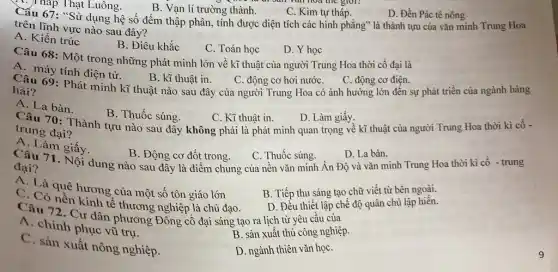 ( )Tháp Thạt Luông.
hoa the giot?
B. Vạn lí trường thành.
C. Kim tự tháp.
D. Đền Pác tê nông
Câu 67: "Sử dụng hệ số đếm thập phân, tính được diện tích các hình phẳng là thành tựu của vǎn minh Trung Hoa
trên lĩnh vực nào sau đây?
A. Kiến trúc
B. Điêu khắc
C. Toán học
D. Y học
Câu 68: Một trong những phát minh lớn về kĩ thuật của người Trung Hoa thời cổ đại là
A. máy tính điện tử.
69: Phát minh kĩ thuật nào sau đây của người Trung Hoa có ảnh hưởng lớn đến sự phát triển của ngành hàng
B. kĩ thuật in.
C. động cơ hơi nướC.
C. động cơ điện.
hải?
A. La bàn.
Câu 70: Thành tựu nào sau đây không phải là phát minh quan trọng về kĩ thuật của người Trung Hoa thời kì cô -
B. Thuốc súng.
C. Kĩ thuật in.
D. Làm giấy.
trung đại?
A. Làm giấy.
Câu 71. Nội dung nào sau đây là điểm chung của nên vǎn minh Ân Độ và vǎn minh Trung Hoa thời kì cổ - trung
B. Động cơ đốt trong.
C. Thuốc súng.
D. La bàn.
đại?
A. Là quê hương của một số tôn giáo lớn
B. Tiếp thu sáng tạo chữ viết từ bên ngoài.
C. Có nền kinh tế thương nghiệp là chủ đạo.
D. Đều thiết lập chế độ quân chủ lập hiến.
Câu 72. Cư dân phương Đông cổ đại sáng tạo ra lịch từ yêu cầu của
A. chinh phục vũ trụ.
B. sản xuất thủ công nghiệp.
C. sản xuất nông nghiệp.
D. ngành thiên vǎn họC.