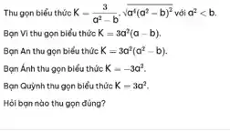 Thu gọn biểu thức K-(3)/(a^2)-bcdot sqrt (a^4(a^2-b)^2) với a^2lt b.
Bạn VI thu gọn biểu thức K=3a^2(a-b)
Bạn An thu gọn biểu thức K=3a^2(a^2-b)
Bạn Ánh thu gọn biểu thức K=-3a^2
Bạn Quỳnh thu gọn biểu thức K=3a^2
Hỏi bạn nào thu gọn đúng?