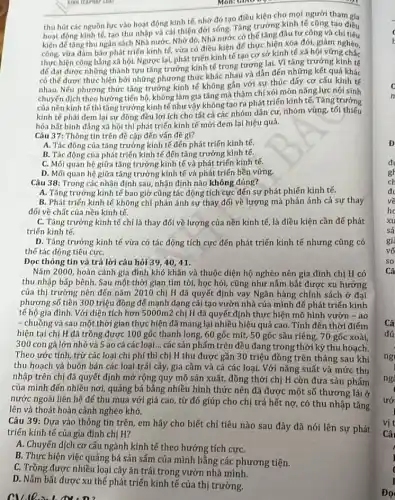 thu hút các nguồn lực vào hoạt động kinh tế, nhờ đó tạo điều kiện cho mọi người tham gia
hoạt động kinh tế, tạo thu nhập và cài thiện đời sống. Tǎng trưởng kinh tế cũng tạo điều
kiện đế tǎng thu ngân sách Nhà nước Nhờ đó, Nhà nước có thể tǎng đầu tư công và chí tiêu
công, vừa đảm bảo phát triển kinh tế vừa có điều kiện đế thực hiện xóa đói, giảm nghèo,
thực hiện công bằng xã hội. Ngược lại,phát triến kinh tế tạo cơ sở kinh tế xã hội vững chắc
để đạt được những thành tựu tǎng trưởng kính tế trong tương lai. Vì tǎng trưởng kinh tế
có thể được thực hiện bởi những phương thức khác nhau và dẫn đến những kết quả khác
nhau. Nếu phương thức tǎng trưởng kinh tế không gần với sự thúc đấy cơ cấu kinh tế
chuyến dịch theo hướng tiến bộ, không làm gia tǎng mà thậm chí xói mòn nǎng lực nội sinh
của nền kinh tế thì tǎng trưởng kinh tế như vậy không tạo ra phát triển kinh tế. Tǎng trưởng
kinh tế phải đem lại sự đồng đều lợi ích cho tất cả các nhóm dân cư, nhóm vùng, tối thiếu
hóa bất bình đầng xã hội thì phát triển kinh tế mới đem lại hiệu quả.
Câu 37: Thông tin trên đề cập đến vấn đề gì?
A. Tác động của tǎng trưởng kinh tế đến phát triển kinh tế.
B. Tác động của phát triển kinh tế đến tǎng trưởng kinh tế.
C. Mối quan hệ giữa tǎng trưởng kinh tế và phát triến kinh tế.
D. Mối quan hệ giữa tǎng trưởng kinh tế và phát triển bền vững.
Câu 38: Trong các nhận định sau, nhận định nào không đúng?
A. Tǎng trưởng kinh tế bao giờ cũng tác động tích cực đến sự phát phiến kinh tế.
B. Phát triến kinh tế không chỉ phản ánh sự thay đối về lượng mà phản ánh cả sự thay
đối về chất của nền kinh tế.
C. Tǎng trưởng kinh tế chỉ là thay đổi về lượng của nền kính tế, là điều kiện cần đế phát
triến kinh tế.
D. Tǎng trưởng kinh tế vừa có tác động tích cực đến phát triển kinh tế nhưng cũng có
thế tác động tiêu cựC.
Đọc thông tin và trả lời câu hỏi 39,40,41.
Nǎm 2000, hoàn cảnh gia đình khó khǎn và thuộc diện hộ nghèo nên gia đình chị H có
thu nhập bấp bênh . Sau một thời gian tìm tòi, học hỏi,cũng như nấm bắt được xu hướng
của thị trường nên đến nǎm 2010 chị H đã quyết định vay Ngân hàng chính sách ở đại
phương số tiền 300 triệu đồng để mạnh dạng cải tạo vườn nhà của mình đế phát triển kinh
tế hộ gia đình . Với diện tích hơn 5000m2 chị H đã quyết định thực hiện mô hình vườn - ao
- chuồng và sau một thờ i gian thực hiện đã mang lại nhiều hiệu quả cao. Tính đến thời điểm
hiện tại chị H đã trồng được 100 gốc thanh long, 60 gốc mít, 50 gốc sầu riêng, 70 gốc xoài.
300 con gà lớn nhỏ và 5 ao cá các sản phẩm trên đều đang trong thời kỳ thu hoạch.
Theo ước tính, trừ các loại chi phí thì chị H thu được gần 30 triệu đồng trên tháng sau khí
thu hoạch và buôn bán các loại trái cây, gia cầm và cá các loại. Với nǎng suất và mức thu
nhập trên chị đã quyết định mở rộng quy mô sản xuất,đồng thời chị H còn đưa sản phẩm
của mình đến nhiều nơi, quảng bá bằng nhiều hình thức nên đã được một số thương lái ở
nước ngoài liên hệ để thu mua với giá cao, từ đó giúp cho chị trả hết nợ, có thu nhập tǎng
lên và thoát hoàn cảnh nghèo khó.
Câu 39: Dựa vào thông tin trên, em hãy cho biết chỉ tiêu nào sau đây đã nói lên sự phát
triển kinh tế của gia đình chị H?
A. Chuyển dịch cơ cấu ngành kinh tế theo hướng tích cựC.
B. Thực hiện việc quảng bá sản sẩm của mình bằng các phương tiện.
C. Trồng được nhiều loại cây ǎn trái trong vườn nhà mình.
D. Nắm bắt được xu thế phát triển kinh tế của thị trường.
CV.10.2nh M:D?
gh
Do