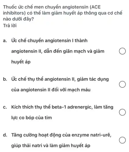 Thuốc ức chế men chuyển angiotensin (ACE
inhibitors) có thể làm giảm huyết áp thông qua cơ chế
nào dưới đây?
Trả lời
a. Ức chế chuyển angiotensin I thành
angiotensin II , dẫn đến giãn mạch và giảm
huyết áp
b. Ức chế thu thể angiotensin II , giảm tác dụng
của angiotensin II đối với mạch máu
c. Kích thích thu thể beta -1	làm tǎng
lực co bóp của tim
d. Tǎng cường hoạt động của enzyme natri-urê,
giúp thải natri và làm giảm huyết áp