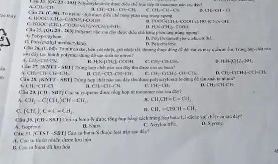 tạo thuỷ
Cau 33. 1QG.21-203] Polynerylonitrile dược điều chế trực tiếp từ monomer nào sau đây?
C.
A. CH_(2)-CH_(2)
B. CH_(2)=CH-CH-CH_(2)
CH_(2)-CH-CN
D. CH_(2)=CH-Cl
Câu 24. (C.08):Tơ nylon - 6,6 được điều chế bằng phản ứng trùng ngưng
A. HOOC-(CH_(2))_(2)-CH(NH_(2))-COOH
B. HOOC-(CH_(2))_(4)-COOH và HOcdot (CH_(2))_(2)-OH
D.
C. HOOC-(CH_(2))_(4)-COOH và H_(2)Ncdot (CH_(2))_(6)-NH_(2)
H_(2)N-(CH_(2))_(5)cdot COOH
Câu 25. [QG.20 - 203 Polymer nào sau đây được điều chế bằng phản ứng trùng ngưng?
A. Polypropylene.
B. Poly(hexamethylene adipamide)
C. Poly(methyl methacrylate)
D. Polyethylene.
Câu 26. (C.14): Tơ nitron dai, bền với nhiệt, giữ nhiệt tốt.thường được dùng để dệt vải và may quần áo ấm. Trùng hợp chất nào
sáu đây tạo thành polymer dùng để sản xuất tơ nitron?
A. CH_(2)-CH-CN.
B. H_(2)Ncdot [CH_(2)]_(5)cdot COOH
c CH_(2)-CH-CH_(3)
D. H_(2)Ncdot [CH_(2)]_(6-N)^-
Câu 27. [KNTT - SBT Trùng hợp chất nào sau đây thu được cao su buna?
A CH_(2)=CH-CH=CH_(2)
c CH_(2)=C(CH_(3))-CH=CH_(2)
D. CH_(2)-C(CH_(3))-CCl-CH_(2)
B. CH_(2)-CCl-CH=CH_(2)
Câu 28. vert KNTT-SBTvert  Trùng hợp chất nào sau đây thu được polyacrylonitrile dùng để sản xuât to nitron?
A. CH_(2)-CH-Cl
B. CH_(2)=CH-CN.
C. CH_(2)-CH_(2)
D. CH_(2)=CH-CH_(3)
Câu 29. vert CD-SBTvert  Cao su isoprene được tổng hợp từ monomer nào sau đây?
A CH_(2)=C(CH_(3))CH=CH_(2)
B. CH_(3)CH=C=CH_(2)
G. (CH_(3))_(2)C=C=CH_(2)
D CH_(2)=CHCH=CH_(2)
Câu 30. [CD - SBT]Cao su buna-N được tổng hợp bằng cách trùng hợp buta-1,3-diene với chất nào sau đây?
A. Isoprene.
B. Natri.
C. Acrylonitrile.
D. Styrene.
Câu 31. |CTST - SBT]Cao su buna-S thuộc loại nào sau đây?
A. Cao su thiên nhiên được lưu hóa
B. Cao su buna đã lưu hóa
4