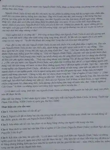 thuật còn rất it biết thơ vǎn yêu nước của Nguyễn Đình Chiều, khúc ca hùng tráng của phong trào yêu nước
chồng thực dân Pháp.
Nguyễn Đình Chiều là một nhà thơ yêu nước mà tác phẩm là những trang bất hủ ca ngợi cuộc chiến đấu
oanh liệt của nhân dân ta chống bọn xâm lược. Ông vốn là một nhà nho sinh trưởng ở đất Đồng Nai hào
phóng, lại sống giữa lúc đất nước lâm nguy, vua nhà Nguyễn cam tâm bán nước để giữ ngai vàng.nhưng
khắp nơi, nhân dân và sĩ phu anh dũng đứng lên đánh giặc cứu nước. Vì mù cả hai mắt, hoạt động của
người chiến sĩ yêu nước Nguyễn Đình Chiều chủ yếu là thơ vǎn. Những tác phẩm đó, ngoài những giá trị
vǎn nghệ, còn quý giá ở chỗ nó soi tỏ tâm hồn trong sáng, cao quý lạ thường của tác giả và ghi lại lịch sử
của một thời khổ nhục nhưng vĩ đại!
"Kiến nghĩa bắt vi vô dõng dã!". Đời sống và hoạt động của Nguyễn Đình Chiểu là một tấm gương anh
dũng. Cảnh đất nước cũng như cảnh riêng càng long đong, đen tối, thì khí tiết của người chí sĩ yêu nước
càng cao cả, rạng rỡ: "Sự đời thà khuất đôi tròng thịt/Lòng đạo xin tròn một tấm gương!".
Cuộc đời và thơ vǎn của Nguyễn Đình Chiều là của một chiến sĩ hi sinh phấn đấu vì nghĩa lớn. Thơ vǎn
của Nguyễn Đình Chiều là thơ vǎn chiến đấu, đánh thǎng vào giặc ngoại xâm và tôi tớ của chúng: "Học
theo ngòi bút chí công/ Trong thơ cho ngụ tấm lòng Xuân thu!" hay: "Chở bao nhiêu đạo thuyền không
khǎm/ Đâm mấy thằng gian bút chǎng tà."Đối với Nguyễn Đình Chiều, cầm bút, viết vǎn là một thiên chức.
Và Nguyễn Đình Chiều trọng chức trách của mình chừng nào thì càng khinh miệt bọn lợi dụng vǎn chương
để làm việc phi nghĩa chừng nảy.. "Thấy nay cũng nhóm vǎn chương/ Vóc dê da cop khôn lường thực hư!"
[...] Thơ vǎn yêu nước của Nguyễn Đình Chiều, một phần lớn là những bài vǎn tế, ca ngợi những người anh
hùng suốt đời tận trung với nước và than khóc những người liệt sĩ đã trọn nghĩa với dân. Ngòi bút - tâm hồn
trung nghĩa của Nguyễn Đình Chiều - đã diễn tả, thật sinh động và não nùng, cảm tình của dân tộc đối với
người chiến sĩ của nghĩa quân, vốn là người nông dân, xưa kia chi quen cày cuốc, bỗng chốc trở thành
người anh hùng cứu nước. Chúng ta hãy đọc lại nhiều đoạn trong bài "Vǎn tế nghĩa sĩ Cần Giuộc ' [...] Bài
vǎn ấy của Nguyên Đình Chiều làm chúng ta nhớ bài "Bình Ngô đại cáo" của Nguyễn Trãi. Hai bài vǎn hai
cảnh ngộ, hai thời buổi nhưng một dân tộc. Bài cáo của Nguyên Trãi là khúc ca khài hoàn, ca ngọi những
chiến công oanh liệt chưa từng thấy, biểu dương chiến thẳng làm rạng rỡ nước nhà.Bài "Vǎn tế nghĩa sĩ
Cần Giuộc" là khúc ca những người anh hùng kiếp nguyện được trả thù kia...".
Có lẽ dưới suối vàng, linh hồn của Nguyễn Đình Chiều và những nghĩa quân lúc bấy giờ, ngày nay phần
nào đã được hà da.
(Bài viết vào tháng 7/1963
nhân dịp ki niệm 75 nǎm ngày mất của Nguyễn Đình Chiều, in trong: Tuyển tập
Phạm Vǎn Đồng , NXB Chính trị quốc gia, Hà Nội, 2008)
Thực hiện các yêu cầu sau:
Câu 1. Vǎn bản trên bàn về vấn đề gì?
Câu 2. Người viết đã sử dụng hai câu nào trong bài để nêu nhận xét khái quát, chính xác và sinh động về
đặc điểm, giá trị vǎn thơ của Nguyễn Đinh Chiều?
Câu 3. Nêu nhận xét về việc lựa chọn và sử dụng bằng chứng của người viết trong vǎn bản.
Câu 4. Mục đích so sánh hai vǎn bản Vǎn tế nghĩa sĩ Cần Giuộc (Nguyễn Đình Chiều) và Bình Ngô đại cả
(Nguyễn Trãi) là gì?
Câu 5. Kết thúc vǎn bản, tác giả viết:suối vàng, linh hồn của Nguyễn Đình Chiều và những
nghĩa quân lúc bấy giờ, ngày nay phần nào đã được hà dạ". Hãy liên hệ với thực tiễn hiện nay để đưa ra 1
lẽ/ bằng chứng khẳng định sau hơn nửa thế ki (tính từ khi tác giả viết bài này - nǎm 1963)niềm tin, niềm
vọng của tác giả đã trở thành hiện thực.
