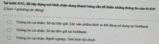 Tại bước KYC, để xây dựng mô hình chân dung khách hàng cần tối thiểu những thông tin nào từ KH?
(Chọn 1 phương án đúng)
Thông tin cá nhân:Số dư tiền gửi Các sản phẩm/dịch vụ KH đang sử dụng tại SeABank.
Thông tin cá nhân . Số dư tiền gửi tại SeABank.
Thông tin cá nhân Nghề nghiệp; Tình hình tài chính