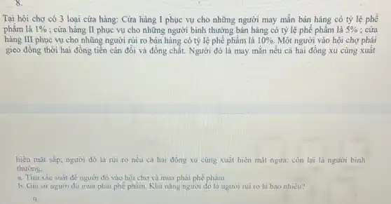 Tại hội chợ có 3 loại cửa hàng:Cửa hàng I phục vụ cho những người may mắn bán hàng có tỷ lệ phế
phâm là 1%  ; cửa hàng II phục vụ cho những người bình thường bán hàng có tỷ lệ phế phẩm là 5%  : cửa
hàng III phục vụ cho nhũng người rủi ro bán hàng có tỷ lệ phế phẩm là 10%  Một người vào hội chợ phải
gieo đồng thời hai đồng tiền cân đối và đông chất. Người đó là may mắn nếu cả hai đồng xu củng xuất
hiện mặt sấp: người đó là rui ro nếu cả hai đồng xu cùng xuất hiện mặt ngửa; còn lại là người binh
thường.
a. Tìm xác suất đề người đó vào hội chợ và mua phải phế phầm.
b. Giá sứ người đó mua phải phé phẩm. Khã nǎng người đó là người rui ro là bao nhiêu?
9