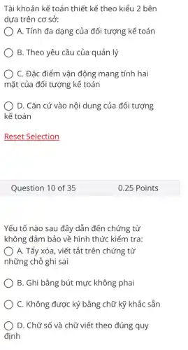 Tài khoản kế toán thiết kế theo kiểu 2 bên
dựa trên cơ sở:
A. Tính đa dạng của đối tượng kế toán
B. Theo yêu cầu của quản lý
) C. Đặc điểm vận động mang tính hai
mặt của đối tượng kể toán
D. Cǎn cứ vào nội dung của đối tượng
kế toán
Question 10 of 35
Yếu tố nào sau đây dẫn đến chứng từ
không đảm bảo về hình thức kiểm tra:
A. Tẩy xóa, viết tắt trên chứng từ
những chỗ ghi sai
B. Ghi bằng bút mực không phai
C. Không được ký bằng chữ kỹ khắc sẵn
D. Chữ số và chữ viết theo đúng quy
định